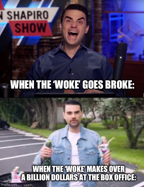 Go woke, find great success. | WHEN THE ‘WOKE’ GOES BROKE:; WHEN THE ‘WOKE’ MAKES OVER A BILLION DOLLARS AT THE BOX OFFICE: | image tagged in ben shapiro,woke,barbie,conservatives | made w/ Imgflip meme maker