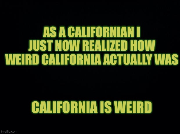 Black background | AS A CALIFORNIAN I JUST NOW REALIZED HOW WEIRD CALIFORNIA ACTUALLY WAS; CALIFORNIA IS WEIRD | image tagged in black background | made w/ Imgflip meme maker