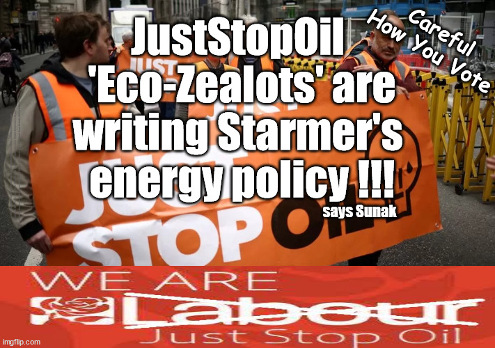 'Eco-Zealots' writing Starmer's energy policy !!! Still thinking of voting Labour? | Careful
How You Vote; JustStopOil 
'Eco-Zealots' are
writing Starmer's 
energy policy !!! #Immigration #Starmerout #Labour #JonLansman #wearecorbyn #KeirStarmer #DianeAbbott #McDonnell #cultofcorbyn #labourisdead #Momentum #labourracism #socialistsunday #nevervotelabour #socialistanyday #Antisemitism #Savile #SavileGate #Paedo #Worboys #GroomingGangs #Paedophile #IllegalImmigration #Immigrants #Invasion #StarmerResign #Starmeriswrong #SirSoftie #SirSofty #PatCullen #Cullen #RCN #nurse #nursing #strikes #SueGray #Blair #Steroids #Economy #JustStopOil #DaleVince #EcoZealots; says Sunak | image tagged in juststopoil dale vince,illegal immigration,labourisdead,starmerout getstarmerout,stop boats rwanda,ulez tax khan | made w/ Imgflip meme maker