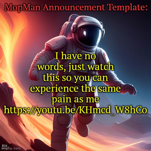 https://youtu.be/KHmcd_W8hCo | MopMan Announcement Template:; I have no words, just watch this so you can experience the same pain as me https://youtu.be/KHmcd_W8hCo | image tagged in mopman announcement template | made w/ Imgflip meme maker