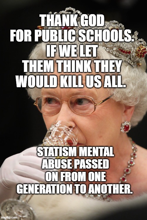 Queen champagne | THANK GOD FOR PUBLIC SCHOOLS. IF WE LET THEM THINK THEY WOULD KILL US ALL. STATISM MENTAL ABUSE PASSED ON FROM ONE GENERATION TO ANOTHER. | image tagged in queen champagne | made w/ Imgflip meme maker