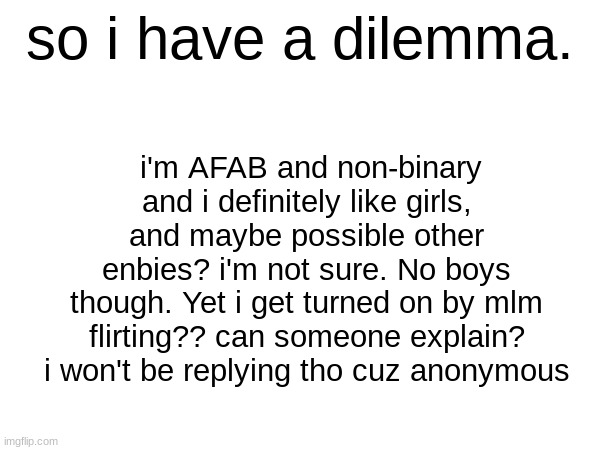 fuuuuu no anonymous | so i have a dilemma. i'm AFAB and non-binary and i definitely like girls, and maybe possible other enbies? i'm not sure. No boys though. Yet i get turned on by mlm flirting?? can someone explain? i won't be replying tho cuz anonymous | image tagged in z | made w/ Imgflip meme maker