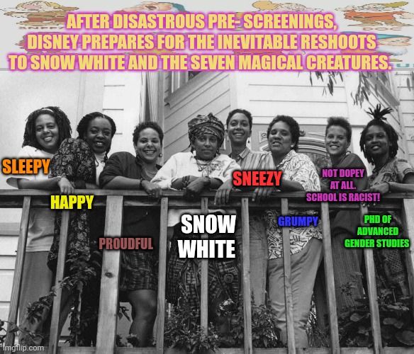 Another huge Disney sucksess! | AFTER DISASTROUS PRE- SCREENINGS, DISNEY PREPARES FOR THE INEVITABLE RESHOOTS TO SNOW WHITE AND THE SEVEN MAGICAL CREATURES. SLEEPY; SNEEZY; NOT DOPEY AT ALL. SCHOOL IS RACIST! HAPPY; GRUMPY; PROUDFUL; PHD OF ADVANCED GENDER STUDIES; SNOW WHITE | image tagged in disney,snow white,stop it get some help | made w/ Imgflip meme maker