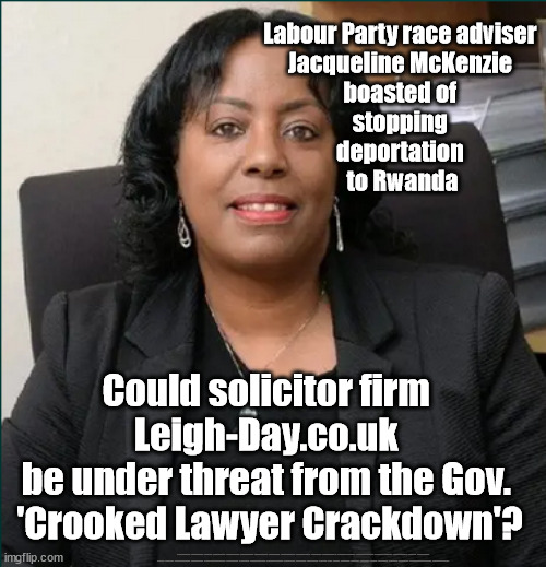 Could solicitor firm Leigh-Day.co.uk be under threat from the Gov. 'Crooked Lawyer Crackdown'? | Labour Party race adviser 
Jacqueline McKenzie 
boasted of 
stopping 
deportation 
to Rwanda; Could solicitor firm 
Leigh-Day.co.uk 
be under threat from the Gov. 
'Crooked Lawyer Crackdown'? #Immigration #Starmerout #Labour #JonLansman #wearecorbyn #KeirStarmer #DianeAbbott #McDonnell #cultofcorbyn #labourisdead #Momentum #labourracism #socialistsunday #nevervotelabour #socialistanyday #Antisemitism #Savile #SavileGate #Paedo #Worboys #GroomingGangs #Paedophile #IllegalImmigration #Immigrants #Invasion #StarmerResign #Starmeriswrong #SirSoftie #SirSofty #PatCullen #Cullen #RCN #nurse #nursing #strikes #SueGray #Blair #Steroids #Economy #LeighDay #JacquelineMccKenzie #CrookedLawyers | image tagged in jacqueline mckenzie leigh day,illegal immigration,labourisdead,greenpeace juststopoil,stop boats rwanda,starmerout getstarmerout | made w/ Imgflip meme maker