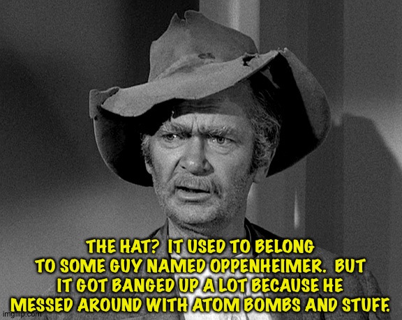 Oppenheimer hat | THE HAT?  IT USED TO BELONG TO SOME GUY NAMED OPPENHEIMER.  BUT IT GOT BANGED UP A LOT BECAUSE HE MESSED AROUND WITH ATOM BOMBS AND STUFF. | image tagged in jed clampett | made w/ Imgflip meme maker