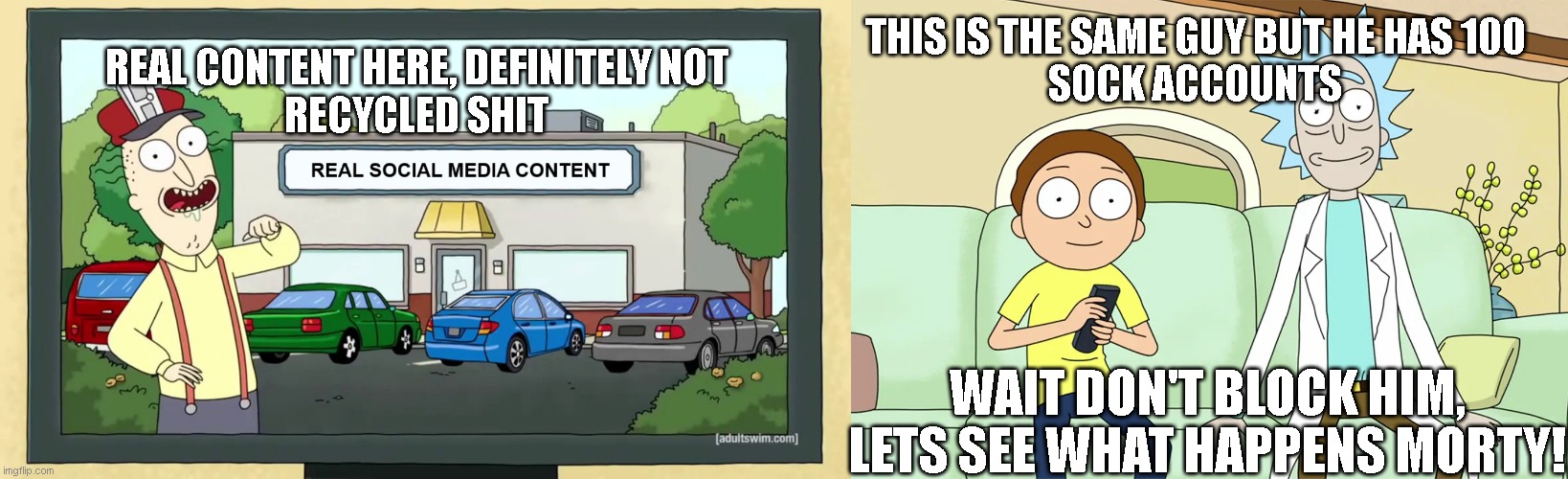 real content here! | THIS IS THE SAME GUY BUT HE HAS 100
SOCK ACCOUNTS; REAL CONTENT HERE, DEFINITELY NOT
RECYCLED SHIT; WAIT DON'T BLOCK HIM, LETS SEE WHAT HAPPENS MORTY! | image tagged in real content,original content,recycled | made w/ Imgflip meme maker
