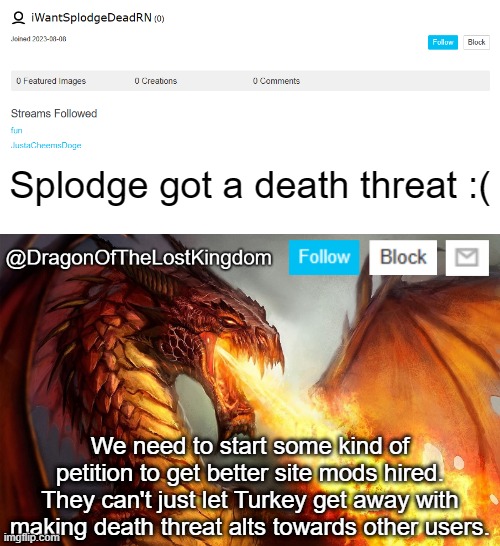Who's with me? | Splodge got a death threat :(; We need to start some kind of petition to get better site mods hired. They can't just let Turkey get away with making death threat alts towards other users. | image tagged in dragonofthelostkingdom announcement template | made w/ Imgflip meme maker