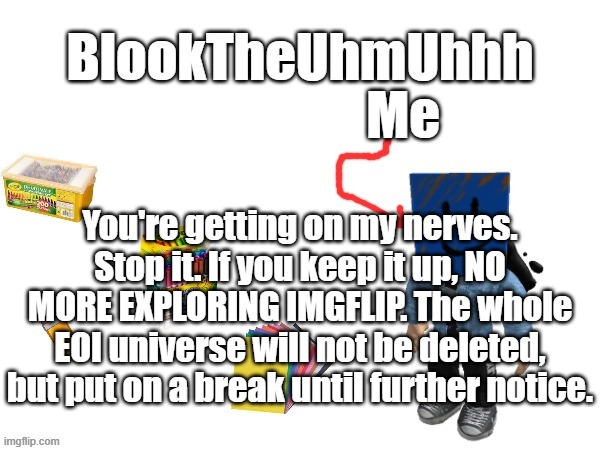 Warning.mp3 | You're getting on my nerves. Stop it. If you keep it up, NO MORE EXPLORING IMGFLIP. The whole EOI universe will not be deleted, but put on a break until further notice. | image tagged in blook's new announcements | made w/ Imgflip meme maker