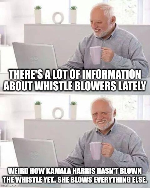 Hide the Pain Harold Meme | THERE'S A LOT OF INFORMATION ABOUT WHISTLE BLOWERS LATELY; WEIRD HOW KAMALA HARRIS HASN'T BLOWN THE WHISTLE YET.. SHE BLOWS EVERYTHING ELSE. | image tagged in memes,hide the pain harold | made w/ Imgflip meme maker