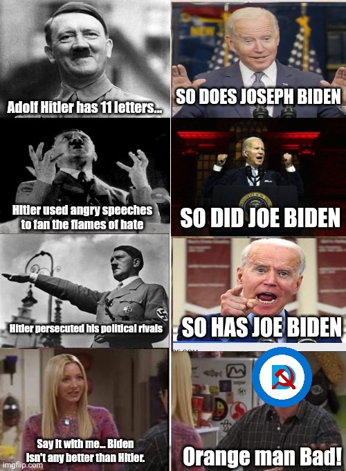 The shoe fits... It definitely fits. | SO DOES JOSEPH BIDEN; Adolf Hitler has 11 letters... SO DID JOE BIDEN; Hitler used angry speeches to fan the flames of hate; SO HAS JOE BIDEN; Hitler persecuted his political rivals; Say it with me... Biden isn't any better than Hitler. Orange man Bad! | image tagged in phoebe joey,adolf hitler,creepy joe biden | made w/ Imgflip meme maker