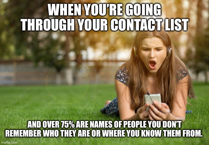 Drawing a blank on phone contacts | WHEN YOU’RE GOING THROUGH YOUR CONTACT LIST; AND OVER 75% ARE NAMES OF PEOPLE YOU DON’T REMEMBER WHO THEY ARE OR WHERE YOU KNOW THEM FROM. | image tagged in phone,people,contact list,geriatric moment,memory | made w/ Imgflip meme maker