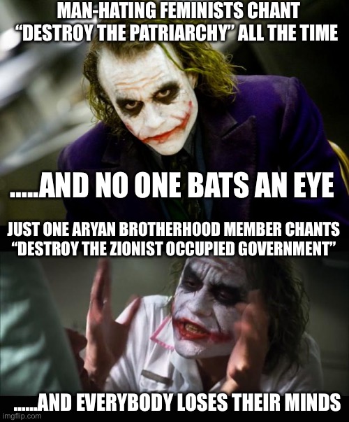 Joker Mind Loss Full | MAN-HATING FEMINISTS CHANT “DESTROY THE PATRIARCHY” ALL THE TIME; …..AND NO ONE BATS AN EYE; JUST ONE ARYAN BROTHERHOOD MEMBER CHANTS “DESTROY THE ZIONIST OCCUPIED GOVERNMENT”; ……AND EVERYBODY LOSES THEIR MINDS | image tagged in why so serious joker,memes,and everybody loses their minds | made w/ Imgflip meme maker