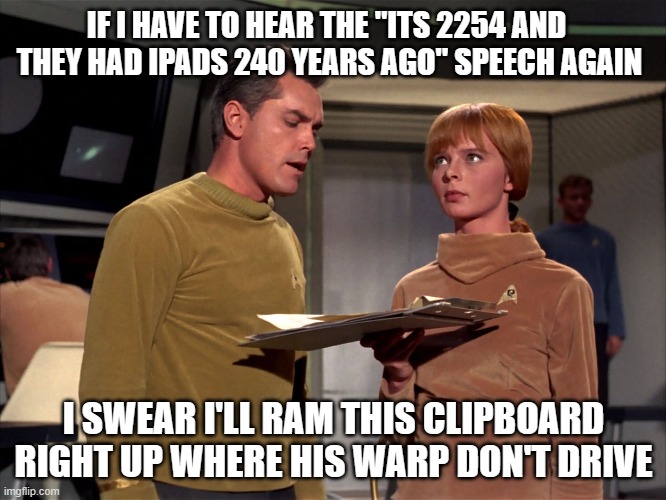 Star Trek Clipboard | IF I HAVE TO HEAR THE "ITS 2254 AND  THEY HAD IPADS 240 YEARS AGO" SPEECH AGAIN; I SWEAR I'LL RAM THIS CLIPBOARD RIGHT UP WHERE HIS WARP DON'T DRIVE | image tagged in star trek | made w/ Imgflip meme maker