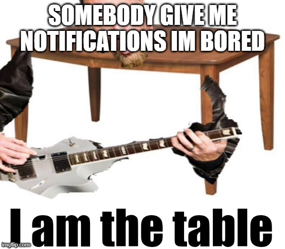 I am the table | SOMEBODY GIVE ME NOTIFICATIONS IM BORED | image tagged in i am the table | made w/ Imgflip meme maker