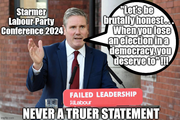 Starmers future? - Labour Party Conference 2023 - When you lose an Election | "Let's be 
      brutally honest . . . 
          When you lose 
      an election in a 
        democracy, you 
        deserve to" !!! Starmer 
Labour Party 
Conference 2024; #Immigration #Starmerout #Labour #JonLansman #wearecorbyn #KeirStarmer #DianeAbbott #McDonnell #cultofcorbyn #labourisdead #Momentum #labourracism #socialistsunday #nevervotelabour #socialistanyday #Antisemitism #Savile #SavileGate #Paedo #Worboys #GroomingGangs #Paedophile #IllegalImmigration #Immigrants #Invasion #StarmerResign #Starmeriswrong #SirSoftie #SirSofty #PatCullen #Cullen #RCN #nurse #nursing #strikes #SueGray #Blair #Steroids #Economy #GeneralElection2024; NEVER A TRUER STATEMENT | image tagged in starmer failed leadership,illegal immigration,labourisdead,starmerout getstarmerout,stop boats rwanda,greenpeace just stop oil | made w/ Imgflip meme maker