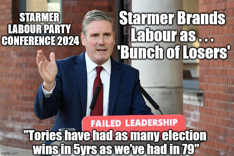 Starmers future? - Labour Party Conference 2024 - Starmer Brands Labour as . . . 'Bunch of Losers'; | Starmer Brands 
Labour as . . . 
'Bunch of Losers'; STARMER 
LABOUR PARTY 
CONFERENCE 2024; #Immigration #Starmerout #Labour #JonLansman #wearecorbyn #KeirStarmer #DianeAbbott #McDonnell #cultofcorbyn #labourisdead #Momentum #labourracism #socialistsunday #nevervotelabour #socialistanyday #Antisemitism #Savile #SavileGate #Paedo #Worboys #GroomingGangs #Paedophile #IllegalImmigration #Immigrants #Invasion #StarmerResign #Starmeriswrong #SirSoftie #SirSofty #PatCullen #Cullen #RCN #nurse #nursing #strikes #SueGray #Blair #Steroids #Economy #GeneralElection2024; "Tories have had as many election 
wins in 5yrs as we’ve had in 79" | image tagged in starmer failed leadership,illegal immigration,labourisdead,starmerout getstarmerout,stop boats rwanda,greenpeace just stop oil | made w/ Imgflip meme maker