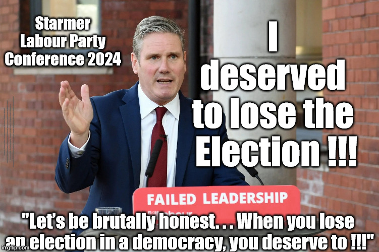 Starmers future? - Labour Party Conference 2024 - I deserved to lose the Election !! | Starmer Labour Party Conference 2024; I 
deserved 
to lose the 
Election !!! #Immigration #Starmerout #Labour #JonLansman #wearecorbyn #KeirStarmer #DianeAbbott #McDonnell #cultofcorbyn #labourisdead #Momentum #labourracism #socialistsunday #nevervotelabour #socialistanyday #Antisemitism #Savile #SavileGate #Paedo #Worboys #GroomingGangs #Paedophile #IllegalImmigration #Immigrants #Invasion #StarmerResign #Starmeriswrong #SirSoftie #SirSofty #PatCullen #Cullen #RCN #nurse #nursing #strikes #SueGray #Blair #Steroids #Economy #GeneralElection2024; "Let’s be brutally honest. . . When you lose 
an election in a democracy, you deserve to !!!" | image tagged in stramer failed leadership,illegal immigration,labourisdead,greenpeace just stop oil,stop boats rwanda,starmerout getstarmerout | made w/ Imgflip meme maker