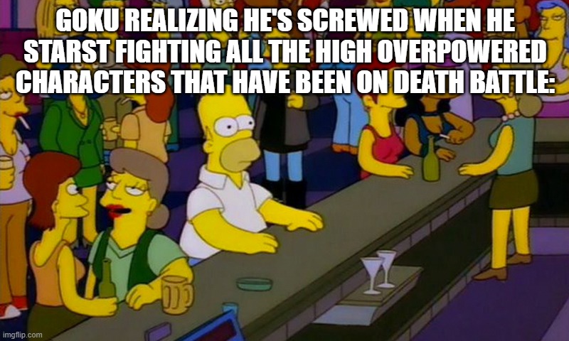 Goku vs Death Battle contenders in a nutshell | GOKU REALIZING HE'S SCREWED WHEN HE STARST FIGHTING ALL THE HIGH OVERPOWERED CHARACTERS THAT HAVE BEEN ON DEATH BATTLE: | image tagged in homer simpsons in bar | made w/ Imgflip meme maker