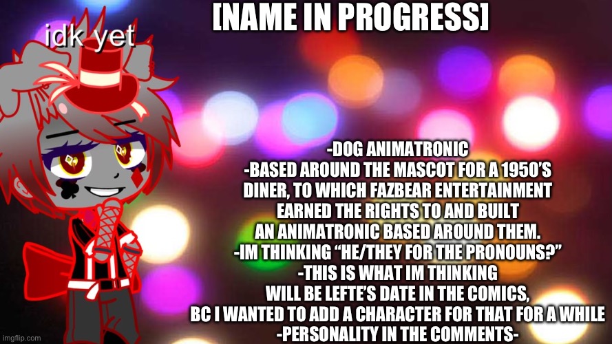 Pls give me name ideas | [NAME IN PROGRESS]; -DOG ANIMATRONIC
-BASED AROUND THE MASCOT FOR A 1950’S DINER, TO WHICH FAZBEAR ENTERTAINMENT EARNED THE RIGHTS TO AND BUILT AN ANIMATRONIC BASED AROUND THEM.
-IM THINKING “HE/THEY FOR THE PRONOUNS?”
-THIS IS WHAT IM THINKING WILL BE LEFTE’S DATE IN THE COMICS, BC I WANTED TO ADD A CHARACTER FOR THAT FOR A WHILE
-PERSONALITY IN THE COMMENTS- | image tagged in nnemd | made w/ Imgflip meme maker