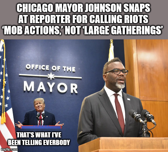 CHICAGO MAYOR JOHNSON SNAPS AT REPORTER FOR CALLING RIOTS ‘MOB ACTIONS,’ NOT ‘LARGE GATHERINGS’; THAT'S WHAT I'VE BEEN TELLING EVERBODY | image tagged in trump,chicago mayor,j6 | made w/ Imgflip meme maker