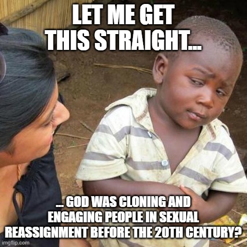 Third World Skeptical Kid Meme | LET ME GET THIS STRAIGHT... ... GOD WAS CLONING AND ENGAGING PEOPLE IN SEXUAL REASSIGNMENT BEFORE THE 20TH CENTURY? | image tagged in memes,third world skeptical kid | made w/ Imgflip meme maker