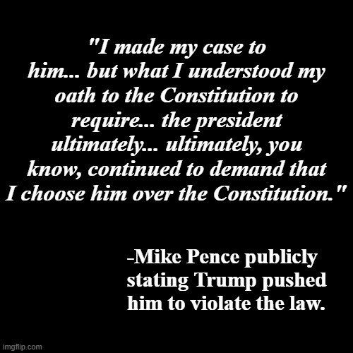 "Mike, you're too honest." | "I made my case to him... but what I understood my oath to the Constitution to require... the president ultimately... ultimately, you know, continued to demand that I choose him over the Constitution."; -Mike Pence publicly stating Trump pushed him to violate the law. | image tagged in plain black template,mike pence,trump unfit unqualified dangerous,crooked | made w/ Imgflip meme maker