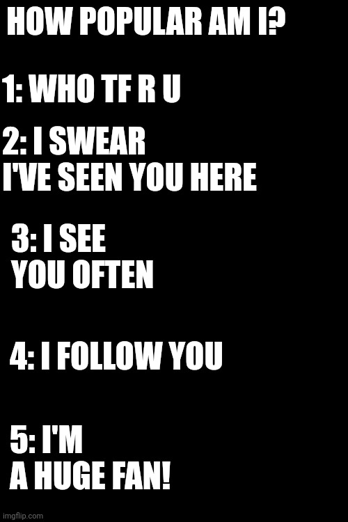 Let's see if we improved from last year! | HOW POPULAR AM I? 1: WHO TF R U; 2: I SWEAR I'VE SEEN YOU HERE; 3: I SEE YOU OFTEN; 4: I FOLLOW YOU; 5: I'M A HUGE FAN! | image tagged in memes | made w/ Imgflip meme maker