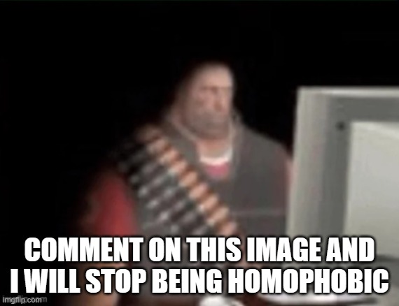 sad heavy computer | COMMENT ON THIS IMAGE AND I WILL STOP BEING HOMOPHOBIC | image tagged in sad heavy computer | made w/ Imgflip meme maker
