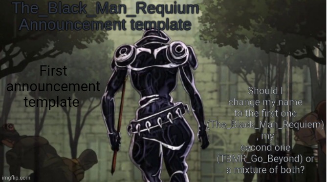 The_Black_Man_Requiem Announcement Template V.1 | Should I change my name to the first one (The_Black_Man_Requiem) , my second one (TBMR_Go_Beyond) or a mixture of both? First announcement template | image tagged in the_black_man_requiem announcement template v 1 | made w/ Imgflip meme maker
