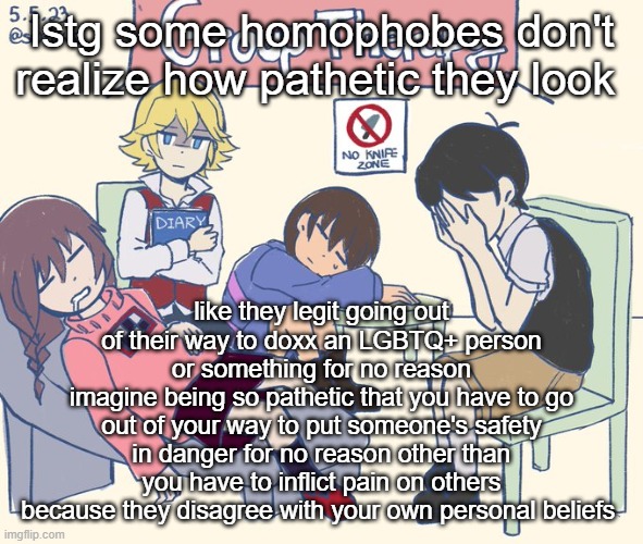 real 11 | Istg some homophobes don't realize how pathetic they look; like they legit going out of their way to doxx an LGBTQ+ person or something for no reason
imagine being so pathetic that you have to go out of your way to put someone's safety in danger for no reason other than you have to inflict pain on others because they disagree with your own personal beliefs | image tagged in real 11 | made w/ Imgflip meme maker