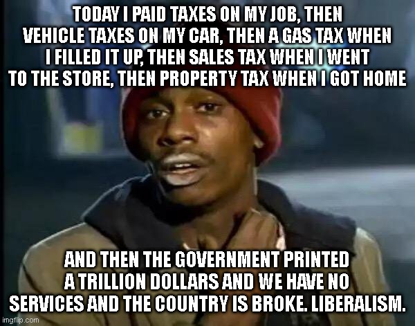 Y'all Got Any More Of That Meme | TODAY I PAID TAXES ON MY JOB, THEN VEHICLE TAXES ON MY CAR, THEN A GAS TAX WHEN I FILLED IT UP, THEN SALES TAX WHEN I WENT TO THE STORE, THEN PROPERTY TAX WHEN I GOT HOME; AND THEN THE GOVERNMENT PRINTED A TRILLION DOLLARS AND WE HAVE NO SERVICES AND THE COUNTRY IS BROKE. LIBERALISM. | image tagged in memes,y'all got any more of that | made w/ Imgflip meme maker