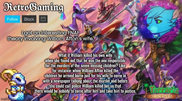 Retro's Terraria Announcement Template | I got an interesting FNAF theory involving William Afton's wife. What if William killed his own wife when she found out that he was the one responsible for the murders of the seven missing children? Like for instance: when William Afton killed the children he arrived home just for his wife to come in with a newspaper talking about the murder and before she could call police William killed her so that there would be nobody to come after him and take him to justice. | image tagged in retro's terraria announcement template | made w/ Imgflip meme maker