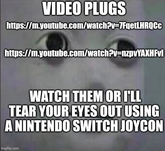 Video | VIDEO PLUGS; https://m.youtube.com/watch?v=7FqetLHRQCc; https://m.youtube.com/watch?v=nzpvYAXHFvI; WATCH THEM OR I'LL TEAR YOUR EYES OUT USING A NINTENDO SWITCH JOYCON | made w/ Imgflip meme maker