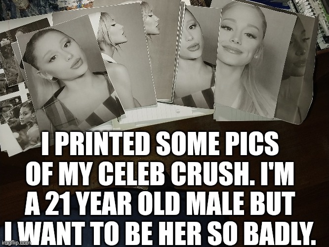 My Celeb Crush (2010-now) | I PRINTED SOME PICS OF MY CELEB CRUSH. I'M A 21 YEAR OLD MALE BUT I WANT TO BE HER SO BADLY. | image tagged in crush,ariana grande,celebrity,obsessed,meme,memes | made w/ Imgflip meme maker
