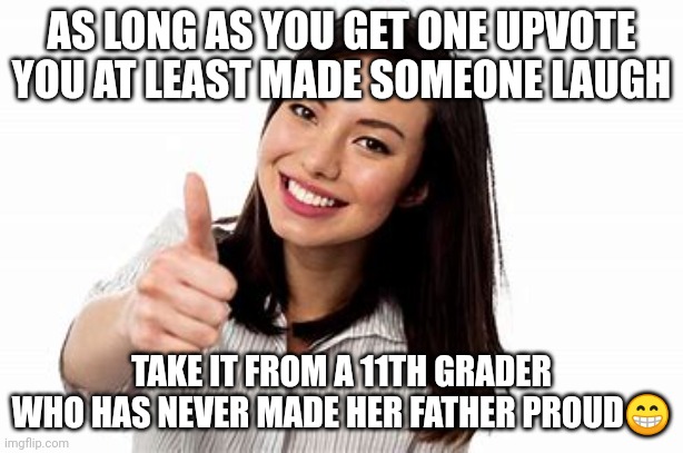 Okay | AS LONG AS YOU GET ONE UPVOTE YOU AT LEAST MADE SOMEONE LAUGH; TAKE IT FROM A 11TH GRADER WHO HAS NEVER MADE HER FATHER PROUD😁 | image tagged in okay | made w/ Imgflip meme maker