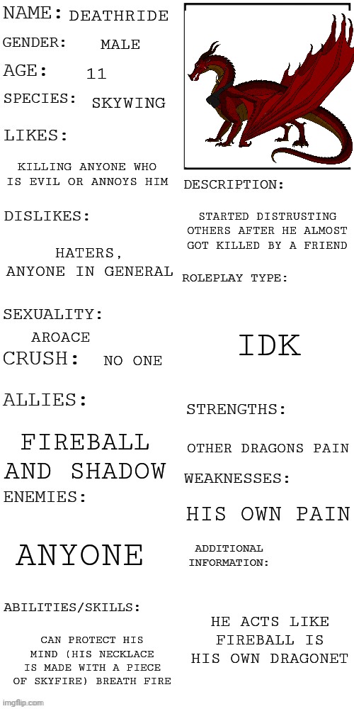 (Updated) Roleplay OC showcase | DEATHRIDE; MALE; 11; SKYWING; KILLING ANYONE WHO IS EVIL OR ANNOYS HIM; STARTED DISTRUSTING OTHERS AFTER HE ALMOST GOT KILLED BY A FRIEND; HATERS, ANYONE IN GENERAL; IDK; AROACE; NO ONE; FIREBALL AND SHADOW; OTHER DRAGONS PAIN; HIS OWN PAIN; ANYONE; HE ACTS LIKE FIREBALL IS HIS OWN DRAGONET; CAN PROTECT HIS MIND (HIS NECKLACE IS MADE WITH A PIECE OF SKYFIRE) BREATH FIRE | image tagged in updated roleplay oc showcase | made w/ Imgflip meme maker