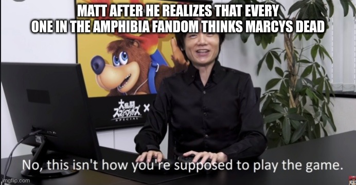 so true though | MATT AFTER HE REALIZES THAT EVERY ONE IN THE AMPHIBIA FANDOM THINKS MARCYS DEAD | image tagged in no that s not how your supposed to play the game | made w/ Imgflip meme maker