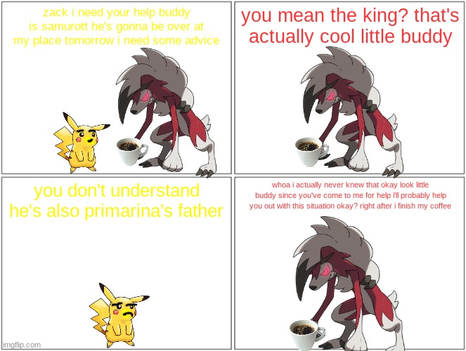 pikachu asks zack for help | zack i need your help buddy is samurott he's gonna be over at my place tomorrow i need some advice; you mean the king? that's actually cool little buddy; you don't understand he's also primarina's father; whoa i actually never knew that okay look little buddy since you've come to me for help i'll probably help you out with this situation okay? right after i finish my coffee | image tagged in memes,blank comic panel 2x2,pikachu,pokemon | made w/ Imgflip meme maker