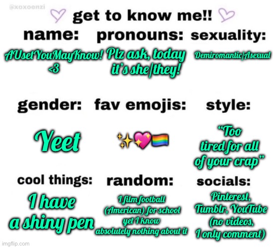 I found the dude who sang the LGBTQ song on yt | Demiromantic/Asexual; Plz ask, today it’s she/they! AUsetYouMayKnow! <3; ✨💖🏳️‍🌈; “Too tired for all of your crap”; Yeet; Pinterest, Tumblr, YouTube (no videos, I only comment); I have a shiny pen; I film football (American) for school yet I know absolutely nothing about it | image tagged in get to know me | made w/ Imgflip meme maker
