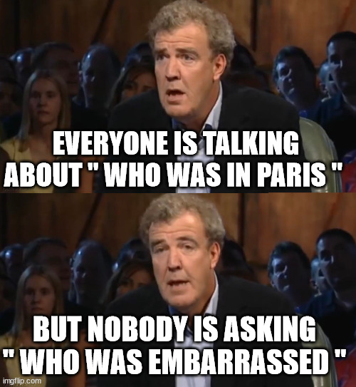 --_-- | EVERYONE IS TALKING ABOUT " WHO WAS IN PARIS "; BUT NOBODY IS ASKING " WHO WAS EMBARRASSED " | image tagged in oh no anyway blank | made w/ Imgflip meme maker
