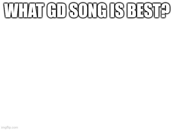 In your opinion | WHAT GD SONG IS BEST? | made w/ Imgflip meme maker
