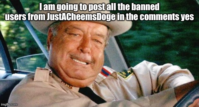 It will take a while to do but promise it will happen guys (check comments persistently) | I am going to post all the banned users from JustACheemsDoge in the comments yes | image tagged in smokey and the bandit 1 | made w/ Imgflip meme maker