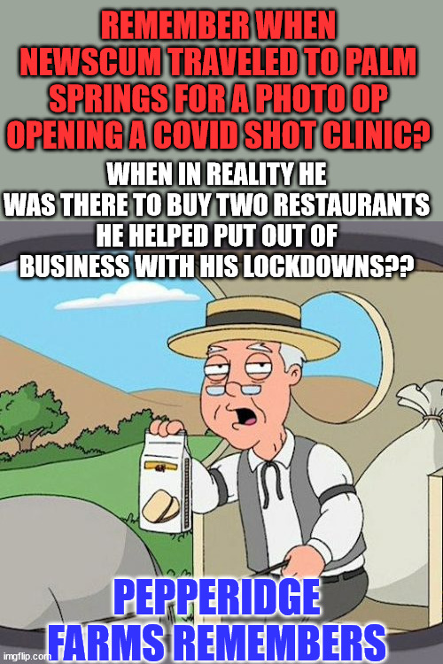 Gavin was busy during his lockdowns... when he wasn't celebrating in "closed" restaurants | REMEMBER WHEN NEWSCUM TRAVELED TO PALM SPRINGS FOR A PHOTO OP OPENING A COVID SHOT CLINIC? WHEN IN REALITY HE WAS THERE TO BUY TWO RESTAURANTS HE HELPED PUT OUT OF BUSINESS WITH HIS LOCKDOWNS?? PEPPERIDGE FARMS REMEMBERS | image tagged in memes,pepperidge farm remembers,crooked,gavin | made w/ Imgflip meme maker