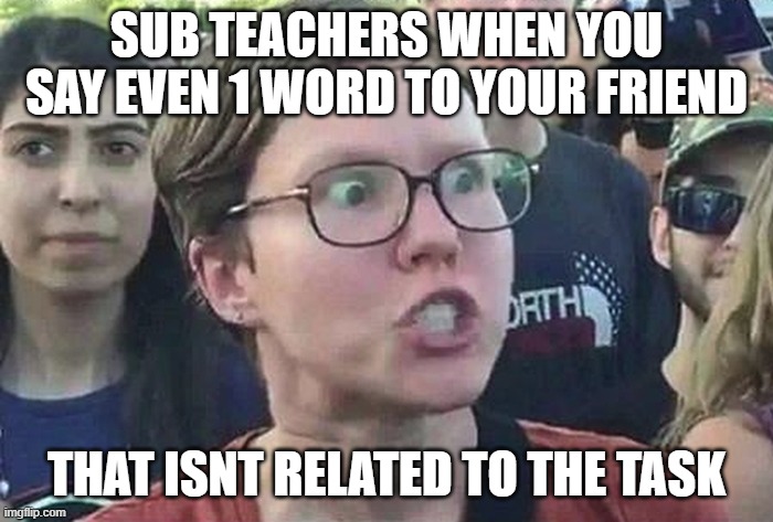 sub teacher be like | SUB TEACHERS WHEN YOU SAY EVEN 1 WORD TO YOUR FRIEND; THAT ISNT RELATED TO THE TASK | image tagged in triggered liberal,school,high school,teacher,unhelpful high school teacher | made w/ Imgflip meme maker