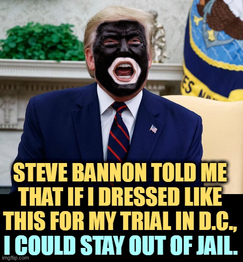 And I'll do anything to stay out of jail. | STEVE BANNON TOLD ME THAT IF I DRESSED LIKE THIS FOR MY TRIAL IN D.C., I COULD STAY OUT OF JAIL. | image tagged in donald trump dressed for his trial in d c - blackface,trump,steve bannon,trial,washington dc,blackface | made w/ Imgflip meme maker