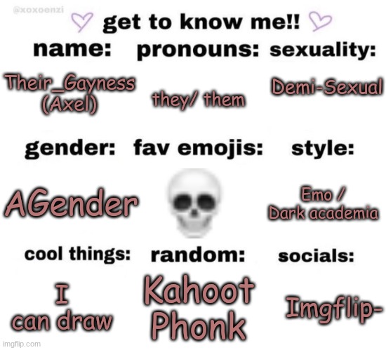 I've seen a few of these so i did it again- | they/ them; Demi-Sexual; Their_Gayness
(Axel); AGender; Emo / Dark academia; Kahoot Phonk; I can draw; Imgflip- | image tagged in get to know me | made w/ Imgflip meme maker