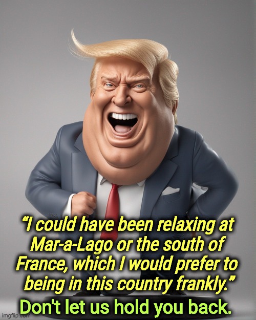 Go. Just go. | “I could have been relaxing at 
Mar-a-Lago or the south of 
France, which I would prefer to 
being in this country frankly.”; Don't let us hold you back. | image tagged in trump,south,france,better,united states,patriotic | made w/ Imgflip meme maker