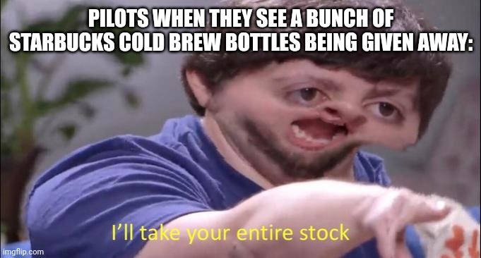 Pilots need that Starbucks cold brew | PILOTS WHEN THEY SEE A BUNCH OF STARBUCKS COLD BREW BOTTLES BEING GIVEN AWAY: | image tagged in i'll take your entire stock,coffee,aviation,jpfan102504 | made w/ Imgflip meme maker