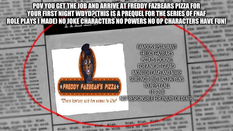 Fnaf rp prequel! | POV YOU GET THE JOB AND ARRIVE AT FREDDY FAZBEARS PIZZA FOR YOUR FIRST NIGHT WDYD?(THIS IS A PREQUEL FOR THE SERIES OF FNAF ROLE PLAYS I MADE) NO JOKE CHARACTERS NO POWERS NO OP CHARACTERS HAVE FUN! FAMOUS RESTAURANT FREDDY FAZBEAR’S PIZZA IS LOOKING FOR A NIGHT GUARD 
MONITOR CAMS AND MAKE SURE NOTHING BAD HAPPENS
TO APPLY CALL 111-2-3!
NOT RESPONSIBLE FOR INJURY OR DEATH. | image tagged in fnaf newspaper,fnaf,roleplaying | made w/ Imgflip meme maker