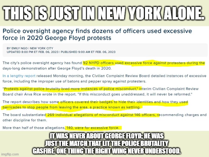 Funny how J6 police didn't use excessive force. | THIS IS JUST IN NEW YORK ALONE. IT WAS NEVER ABOUT GEORGE FLOYD; HE WAS JUST THE MATCH THAT LIT THE POLICE BRUTALITY GASFIRE. ONE THING THE RIGHT WING NEVER UNDERSTOOD. | image tagged in police brutality riots,based ccpd,right wing,lose,humanity,win | made w/ Imgflip meme maker